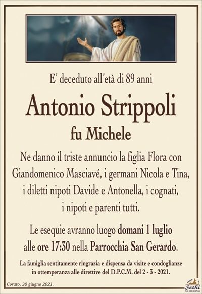 E’ deceduto all’età di 89 anni
Antonio Strippoli
fu Michele
Ne danno il triste annuncio la figlia Flora con
Giandomenico Masciavé, i germani Nicola e Tina,
i diletti nipoti Davide e Antonella, i cognati,
i nipoti e parenti tutti.
Le esequie avranno luogo domani 1 luglio
alle ore 17:30 nella Parrocchia San Gerardo.
La famiglia sentitamente ringrazia e dispensa da visite e condoglianze
in ottemperanza alle direttive del D.P.C.M. del 2 – 3 – 2021.