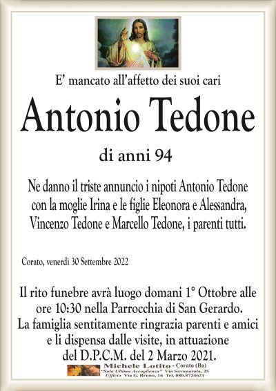 E’ mancato all’affetto dei suoi cari
Antonio Tedone
di anni 94
Corato, venerdì 30 Settembre 2022
Il rito funebre avrà luogo domani 1° Ottobre alle
ore 10:30 nella Parrocchia di San Gerardo.
La famiglia sentitamente ringrazia parenti e amici
e li dispensa dalle visite, in attuazione
del D.P.C.M. del 2 Marzo 2021.
Ne danno il triste annuncio i nipoti Antonio Tedone
con la moglie Irina e le figlie Eleonora e Alessandra,
Vincenzo Tedone e Marcello Tedone, i parenti tutti.
