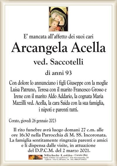 E’ mancata all’affetto dei suoi cariArcangela
Acella
ved. Saccotelli
di anni 93
Con dolore lo annunciano i figli Giuseppe con la moglie
Luisa Patruno, Teresa con il marito Francesco Grosso e
Irene con il marito Aldo Addario, la cognata Maria
Mazzilli ved. Acella, la cara Saida con la sua famiglia,
i nipoti e parenti tutti.
Corato, giovedì 26 gennaio 2023
Il rito funebre avrà luogo domani 27 c.m. alle
ore 16:30 nella Parrocchia di M. SS. Incoronata.
La famiglia sentitamente ringrazia parenti e amici
e li dispensa dalle visite, in attuazione
del D.P.C.M. del 2 marzo 2021.