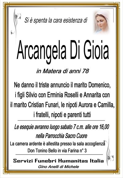 SI è SPENTA LA CARA ESISTENZA DI rcangela Di Gioia di anni 78 ne danno il triste annuncio il marito domenico i figli silvio con erminia roselli e annarita con il marito cristian funari le care nipoti aurora e camilla i fratelli cognati nipoti e parenti tutti i funerali avranno luogo sabato 7 ott alle ore 16, nella parrocchia sacro cuore