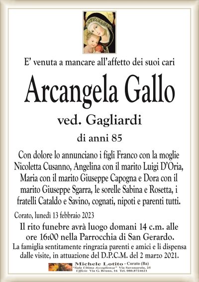 E’ venuta a mancare all’affetto dei suoi cariArcangela Gallo
ved. Gagliardi
di anni 85
Con dolore lo annunciano i figli Franco con la moglie
Nicoletta Cusanno, Angelina con il marito Luigi D’Oria,
Maria con il marito Giuseppe Capogna e Dora con il
marito Giuseppe Sgarra, le sorelle Sabina e Rosetta, i
fratelli Cataldo e Savino, cognati, nipoti e parenti tutti.
Corato, lunedì 13 febbraio 2023
Il rito funebre avrà luogo domani 14 c.m. alle
ore 16:00 nella Parrocchia di San Gerardo.
La famiglia sentitamente ringrazia parenti e amici e li dispensa
dalle visite, in attuazione del D.P.C.M. del 2 marzo 2021.