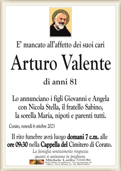 E’ mancato all’affetto dei suoi cariArturo Valente
di anni 81
Lo annunciano i figli Giovanni e Angela
con Nicola Stella, il fratello Sabino,
la sorella Maria, nipoti e parenti tutti.
Corato, venerdì 6 ottobre 2023
Il rito funebre avrà luogo domani 7 c.m. alle
ore 09:30 nella Cappella del Cimitero di Corato.
La famiglia sentitamente ringrazia
quanti si uniranno in preghiera.