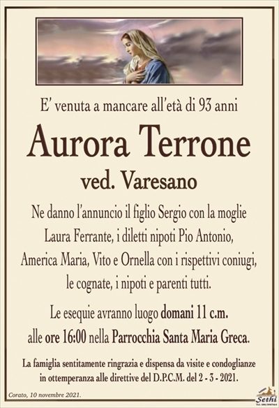 E’ venuta a mancare all’età di 93 anni
Aurora Terrone
ved. Varesano
Ne danno l’annuncio il figlio Sergio con la moglie
Laura Ferrante, i diletti nipoti Pio Antonio,
America Maria, Vito e Ornella con i rispettivi coniugi, le cognate, i nipoti e parenti tutti.
Le esequie avranno luogo domani 11 c.m.
alle ore 16:00 nella Parrocchia Santa Maria Greca.
La famiglia sentitamente ringrazia e dispensa da visite e condoglianze
in ottemperanza alle direttive del D.P.C.M. del 2 – 3 – 2021.