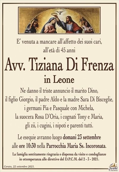 E’ venuta a mancare all’affetto dei suoi cari, all’età di 45 anni
Avv. Tiziana Di Frenza
in Leone
Ne danno il triste annuncio il marito Dino,
il figlio Giorgio, il padre Aldo e la madre Sara Di Bisceglie,
i germani Pia e Pasquale con Michela,
la suocera Rosa D’Oria, i cognati Tony e Maria,
gli zii, i cugini, i nipoti e parenti tutti.
Le esequie avranno luogo domani 23 settembre
alle ore 10:30 nella Parrocchia Maria Ss. Incoronata.
La famiglia sentitamente ringrazia e dispensa da visite e condoglianze
in ottemperanza alle direttive del D.P.C.M. del 2 – 3 – 2021.