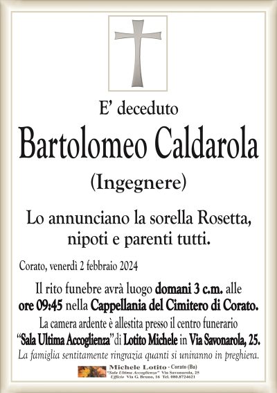 E’ decedutoBartolomeo Caldarola
(Ingegnere)
Lo annunciano la sorella Rosetta,
nipoti e parenti tutti.
Corato, venerdì 2 febbraio 2024
Il rito funebre avrà luogo domani 3 c.m. alle
ore 09:45 nella Cappellania del Cimitero di Corato.
La camera ardente è allestita presso il centro funerario
‘‘Sala Ultima Accoglienza’’di Lotito Michele in Via Savonarola, 25.
La famiglia sentitamente ringrazia quanti si uniranno in preghiera.