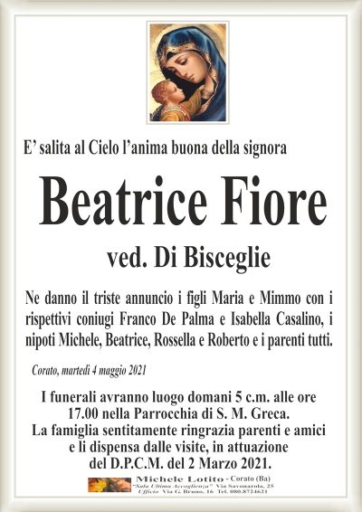 E’ salita al Cielo l’anima buona della signoraCorato, martedì 4 maggio 2021
Beatrice
Fiore
Ne danno il triste annuncio i figli Maria e Mimmo con i
rispettivi coniugi Franco De Palma e Isabella Casalino, i
nipoti Michele, Beatrice, Rossella e Roberto e i parenti tutti.
ved. Di Bisceglie
I funerali avranno luogo domani 5 c.m. alle ore
17.00 nella Parrocchia di S. M. Greca.
La famiglia sentitamente ringrazia parenti e amici
e li dispensa dalle visite, in attuazione
del D.P.C.M. del 2 Marzo 2021.