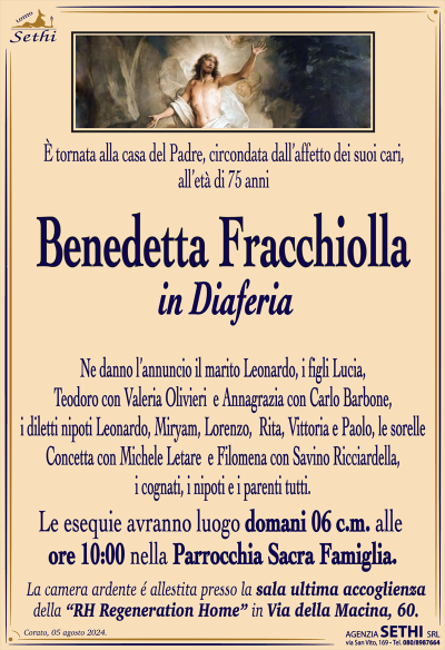 È tornata alla casa del Padre, circondata dall’affetto dei suoi cari, all’età di 75 anni
Benedetta Fracchiolla
in Diaferia
Ne danno l’annuncio il marito Leonardo, i figli Lucia, Teodoro con Valeria Olivieri e Annagrazia con Carlo Barbone, i diletti nipoti Leonardo, Miryam, Lorenzo, Rita, Vittoria e Paolo, le sorelle Concetta con Michele Letare e Filomena con Savino Ricciardella, i cognati, i nipoti e i parenti tutti
Le esegue avranno luogo domani 6 c.m. Alle ore 10:00 nella parrocchia sacra famiglia.
Sala accoglienza RH regeneration