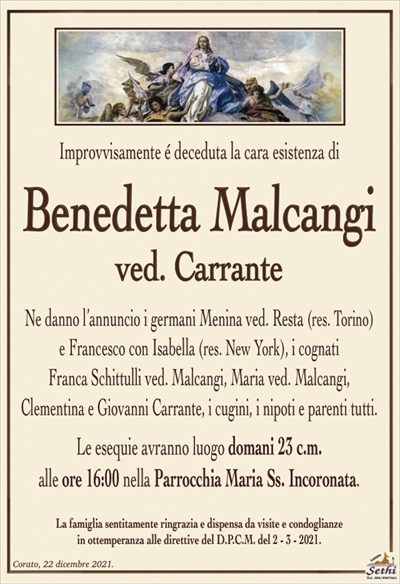 Improvvisamente é deceduta la cara esistenza di
Benedetta Malcangi
ved. Carrante
Ne danno l’annuncio i germani Menina ved. Resta (res. Torino)
e Francesco con Isabella (res. New York), i cognati
Franca Schittulli ved. Malcangi, Maria ved. Malcangi,
Clementina e Giovanni Carrante, i cugini, i nipoti e parenti tutti.
Le esequie avranno luogo domani 23 c.m.
alle ore 16:00 nella Parrocchia Maria Ss. Incoronata.
La famiglia sentitamente ringrazia e dispensa da visite e condoglianze
in ottemperanza alle direttive del D.P.C.M. del 2 – 3 – 2021.