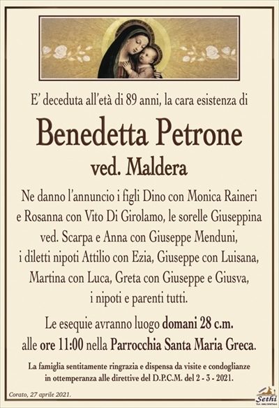 E’ deceduta all’età di 89 anni, la cara esistenza di
Benedetta Petrone
ved. Maldera
Ne danno l’annuncio i figli Dino con Monica Raineri
e Rosanna con Vito Di Girolamo, le sorelle Giuseppina ved. Scarpa e Anna con Giuseppe Menduni,
i diletti nipoti Attilio con Ezia, Giuseppe con Luisana, Martina con Luca, Greta con Giuseppe e Giusva,
i nipoti e parenti tutti.
Le esequie avranno luogo domani 28 c.m.
alle ore 11:00 nella Parrocchia Santa Maria Greca.
La famiglia sentitamente ringrazia e dispensa da visite e condoglianze
in ottemperanza alle direttive del D.P.C.M. del 2 – 3 – 2021.
