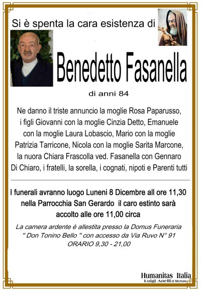 Si è spenta la cara esistenza di Benedetto Fasanella di anni 84 ne danno il triste annuncio la moglie Rosa Paparusso, i figli Giovanni con la moglie Cinzia Detto, Emanuele con la moglie Laura Lobascio, Mario con la moglie Patrizia Tarricone, Nicola con la Moglie Sarita Marcone, la nuora Chiara Frascolla ved. Fasanella con Gennaro Di Chiaro, i fratelli, la sorella cognati, nipoti e parenti tutti i funerali avranno luogo lunedi8 c.m. alle ore 11,30 nella Parrocchia San Gerardo, la camera ardente è stata allestita presso la sala accoglienza DON TONINO BELLO VIA RUVO
