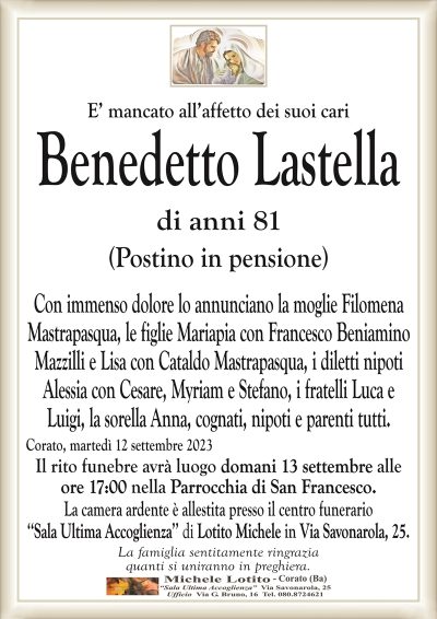 E’ mancato all’affetto dei suoi cariBenedetto Lastella
di anni 81
Con immenso dolore lo annunciano la moglie Filomena
Mastrapasqua, le figlie Mariapia con Beniamino Mazzilli
e Lisa con Cataldo Mastrapasqua, i diletti nipoti Alessia
con Cesare, Myriam e Stefano, i fratelli Luca e Luigi,
la sorella Anna, cognati, nipoti e parenti tutti.
Corato, martedì 12 settembre 2023
Il rito funebre avrà luogo domani 13 settembre alle
ore 17:00 nella Parrocchia di San Francesco.
La camera ardente è allestita presso il centro funerario
‘‘Sala Ultima Accoglienza’’ di Lotito Michele in Via Savonarola, 25.
La famiglia sentitamente ringrazia
quanti si uniranno in preghiera.