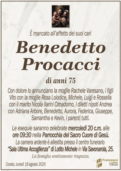 È mancato all’affetto dei suoi cari
Benedetto
Procacci
di anni 75
Con dolore lo annunciano la moglie Rachele Varesano, i figli
Vito con la moglie Rosa Loiodice, Michele, Luigi e Rossella
con il marito Nicola Ilarini Cimadomo, i diletti nipoti Andrea
con Adriana Arbore, Benedetto, Aurora, Federica, Giuseppe,
Samantha e Kevin, i parenti tutti.
Le esequie saranno celebrate mercoledì 20 c.m. alle
ore 09:30 nella Parrocchia del Sacro Cuore di Gesù.
La camera ardente è allestita presso il centro funerario
‘‘Sala Ultima Accoglienza’’ di Lotito Michele in Via Savonarola, 25.
La famiglia sentitamente ringrazia.
Corato, lunedì 18 agosto 2025