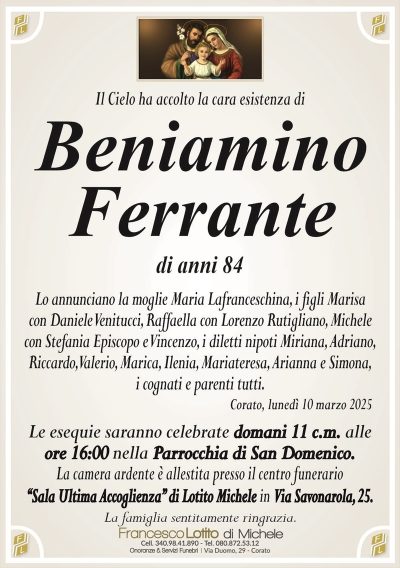 Il Cielo ha accolto la cara esistenza diBeniamino
Ferrante
di anni 84
Lo annunciano la moglie Maria Lafranceschina, i figli Marisa
con Daniele Venitucci, Raffaella con Lorenzo Rutigliano, Michele
con Stefania Episcopo e Vincenzo, i diletti nipoti Miriana, Adriano,
Riccardo, Valerio, Marica, Ilenia, Mariateresa, Arianna e Simona,
i cognati e parenti tutti.
Corato, lunedì 10 marzo 2025
Le esequie saranno celebrate domani 11 c.m. alle
ore 16:00 nella Parrocchia di San Domenico.
La camera ardente è allestita presso il centro funerario
‘‘Sala Ultima Accoglienza’’ di Lotito Michele in Via Savonarola, 25.
La famiglia sentitamente ringrazia.