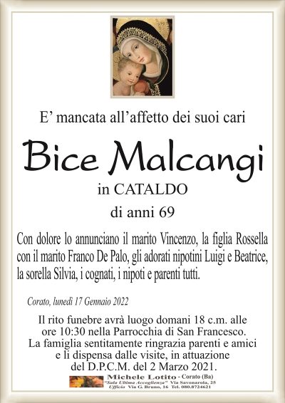 E’ mancata all’affetto dei suoi cari
Bice Malcangi
in CATALDO
di anni 69
Con dolore lo annunciano il marito Vincenzo, la figlia Rossella
con il marito Franco De Palo, gli adorati nipotini Luigi e Beatrice,
la sorella Silvia, i cognati, i nipoti e parenti tutti.
Corato, lunedì 17 Gennaio 2022
Il rito funebre avrà luogo domani 18 c.m. alle
ore 10:30 nella Parrocchia di San Francesco.
La famiglia sentitamente ringrazia parenti e amici
e li dispensa dalle visite, in attuazione
del D.P.C.M. del 2 Marzo 2021.