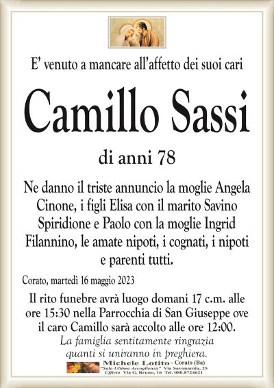 E’ venuto a mancare all’affetto dei suoi cariCamillo Sassi
di anni 78
Ne danno il triste annuncio la moglie Angela
Cinone, i figli Elisa con il marito Savino
Spiridione e Paolo con la moglie Ingrid
Filannino, le amate nipoti, i cognati, i nipoti
e parenti tutti.
Corato, martedì 16 maggio 2023
Il rito funebre avrà luogo domani 17 c.m. alle
ore 15:30 nella Parrocchia di San Giuseppe ove
il caro Camillo sarà accolto alle ore 12:00.
La famiglia sentitamente ringrazia
quanti si uniranno in preghiera.