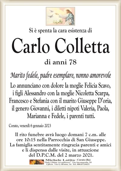 Si è spenta la cara esistenza diCarlo Colletta
di anni 78
Marito fedele, padre esemplare, nonno amorevole
Lo annunciano con dolore la moglie Felicia Scavo,
i figli Alessandro con la moglie Nicoletta Scarpa,
Francesco e Stefania con il marito Giuseppe D’oria,
il genero Giovanni, i diletti nipoti Valeria, Paola,
Marianna e Fedele, i parenti tutti.
Corato, venerdì 6 gennaio 2023
Il rito funebre avrà luogo domani 7 c.m. alle
ore 10:15 nella Parrocchia di San Giuseppe.
La famiglia sentitamente ringrazia parenti e amici
e li dispensa dalle visite, in attuazione
del D.P.C.M. del 2 marzo 2021.