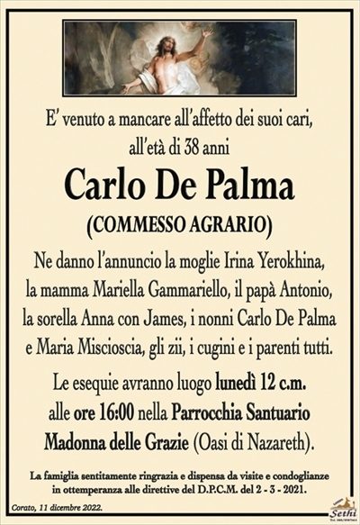 E’ venuto a mancare all’affetto dei suoi cari,all’età di 38 anni.
Carlo De Palma
(COMMESSO AGRARIO)
Ne danno il triste annuncio la moglie Irina Yerokhina,
la mamma Mariella Gammariello,
il papà Antonio, la sorella Anna con Yames,
gli zii, i cugini e i parenti tutti.
Le esequie avranno luogo
lunedì 12 c.m. alle ore 16:00
nella Parrocchia Santuario
Madonna delle Grazie (Oasi di Nazareth).