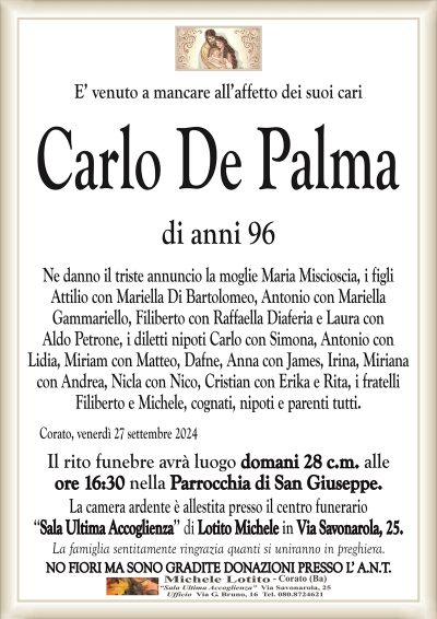 E’ venuto a mancare all’affetto dei suoi cariCarlo De Palma
di anni 96
Ne danno il triste annuncio la moglie Maria Miscioscia, i figli
Attilio con Mariella Di Bartolomeo, Antonio con Mariella
Gammariello, Filiberto con Raffaella Diaferia e Laura con
Aldo Petrone, i diletti nipoti Carlo con Simona, Antonio con
Lidia, Miriam con Matteo, Dafne, Anna con James, Miriana
con Andrea, Nicla con Nico, Cristian con Erika e Rita, i fratelli
Filiberto e Michele, cognati, nipoti e parenti tutti.
Corato, venerdì 27 settembre 2024
Il rito funebre avrà luogo domani 28 c.m. alle
ore 16:30 nella Parrocchia di San Giuseppe.
La camera ardente è allestita presso il centro funerario
‘‘Sala Ultima Accoglienza’’ di Lotito Michele in Via Savonarola, 25.
La famiglia sentitamente ringrazia quanti si uniranno in preghiera.
NO FIORI MA SONO GRADITE DONAZIONI PRESSO L’ A.N.T.