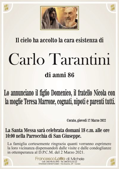 Il cielo ha accolto la cara esistenza di
Carlo Tarantini
di anni 86
Lo annunciano il figlio Domenico, il fratello Nicola con
la moglie Teresa Marrone, cognati, nipoti e parenti tutti.
Corato, giovedì 17 Marzo 2022
La Santa Messa sarà celebrata domani 18 c.m. alle ore
10:00 nella Parrocchia di San Giuseppe.
La famiglia cortesemente ringrazia quanti vorranno esprimere
la loro vicinanza dispensandoli dalle visite e dalle condoglianze
in ottemperanza al D.P.C.M. del 2 Marzo 2021.