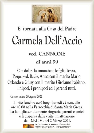 E’ tornata alla Casa del Padre
Carmela Dell’Accio
ved. CANNONE
di anni 99
Con dolore lo annunciano le figlie Teresa,
Pasqua ved. Basile, Anna con il marito Mario
Orlando e Giusy con il marito Girolamo Fabiano,
i nipoti, i pronipoti ed i parenti tutti.
Corato, sabato 20 Agosto 2022
Il rito funebre avrà luogo lunedì 22 c.m. alle
ore 10:00 nella Parrocchia di Santa Maria Greca.
La famiglia sentitamente ringrazia parenti e amici
e li dispensa dalle visite, in attuazione
del D.P.C.M. del 2 Marzo 2021.