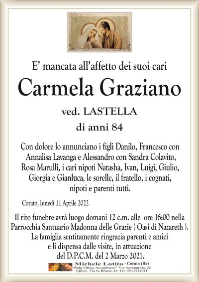 E’ mancata all’affetto dei suoi cari
Carmela Graziano
ved. LASTELLA
di anni 84
Con dolore lo annunciano i figli Danilo, Francesco con
Annalisa Lavanga e Alessandro con Sandra Colavito,
Rosa Marulli, i cari nipoti Natasha, Ivan, Luigi, Giulio,
Giorgia e Gianluca, le sorelle, il fratello, i cognati,
nipoti e parenti tutti.
Corato, lunedì 11 Aprile 2022
Il rito funebre avrà luogo domani 12 c.m. alle ore 16:00 nella
Parrocchia Santuario Madonna delle Grazie ( Oasi di Nazareth ).
La famiglia sentitamente ringrazia parenti e amici
e li dispensa dalle visite, in attuazione
del D.P.C.M. del 2 Marzo 2021.