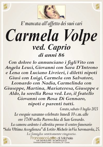 E’ mancata all’affetto dei suoi cariCarmela Volpe
ved. Caprio
di anni 86
Con dolore lo annunciano i figli Vito con
Angela Leuci, Giovanni con Sara D’Introno
e Lena con Luciano Livrieri, i diletti nipoti
Giusi con Luigi, Carmela con Salvatore,
Leonardo con Nadia, Carmelinda con
Giuseppe, Martina, Mariateresa, Giuseppe e
Aldo, la sorella Rosa ved. Leo, il fratello
Giovanni con Rosa Di Gennaro,
nipoti e parenti tutti.
Corato, sabato 8 luglio 2023
Le esequie saranno celebrate lunedì 10 c.m. alle
ore 17:00 nella Parrocchia di San Gerardo.
La camera ardente è allestita presso il centro funerario
‘‘Sala Ultima Accoglienza’’ di Lotito Michele in Via Savonarola, 25.
La famiglia sentitamente ringrazia.