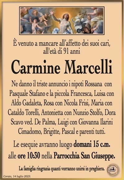 È venuto a mancare all’affetto dei suoi cari,all’età di 91 anni
Carmine Marcelli
Ne danno il triste annuncio i nipoti
Rossana con Pasquale Stafano e la piccola Francesca, Luisa con Aldo Gadaleta, Rosa con Nicola Frisi,
Maria con Cataldo Torelli, Antonietta con Nunzio Stolfo, Dora Scavo ved. De Palma, Luigi con
Giovanna Ilarini Cimadomo e parenti tutti.
Le esequie avranno luogo domani 15 c.m.
alle ore 10:30 nella Parrocchia San Giuseppe.
La famiglia ringrazia quanti vorranno unirsi in preghiera.