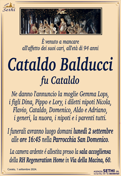 È venuto a mancareall’affetto dei suoi cari, all’età di 94 anni
Cataldo Balducci
fu Cataldo
Ne danno l’annuncio la moglie Gemma Lops,i figli Dina, Pippo e Lory, i diletti nipoti Nicola,
Flavio, Cataldo, Domenico, Aldo e Adriano,
i generi, la nuora, i nipoti e i parenti tutti.
I funerali avranno luogo domani lunedì 2 settembre
alle ore 16:45 nella Parrocchia San Domenico.
La camera ardente é allestita presso la sala accoglienza
della RH Regeneration Home in Via della Macina, 60.