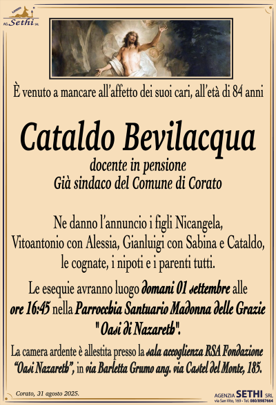 È venuto a mancare all’affetto dei suoi cari, all’età di 84 anni
Cataldo Bevilacqua
Docente in pensione
Già sindaco del Comune di Corato
Ne danno l’annuncio i figli Nicangela, Vitoantonio con Alessia, Gianluigi con Sabina e Cataldo, le cognate, i nipoti e i parenti tutti.
Le segue avranno luogo domani 01 settembre alle ore 16:45 nella parrocchia santuario Madonna delle grazie oasi Nazareth.
La camera ardente è allestita presso la sala accoglienza RSA Fondazione “Oasi Nazareth”, in via Barletta Grumo ang. via Castel del Monte, 185.