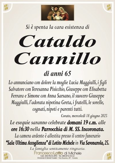 Si è spenta la cara esistenza diCataldo
Cannillo
di anni 65
Lo annunciano con dolore la moglie Lucia Maggiulli, i figli
Salvatore con Teresanna Pisicchio, Giuseppe con Elisabetta
Ferrara e Simone con Anna Sarsano, il suocero Giuseppe
Maggiulli, l’adorata nipotina Greta, i fratelli, le sorelle,
cognati, nipoti e parenti tutti.
Corato, mercoledì 18 giugno 2025
Le esequie saranno celebrate domani 19 c.m. alle
ore 16:30 nella Parrocchia di M. SS. Incoronata.
La camera ardente è allestita presso il centro funerario
‘‘Sala Ultima Accoglienza’’ di Lotito Michele in Via Savonarola, 25.
La famiglia sentitamente ringrazia.