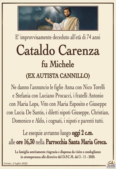 E’ improvvisamente deceduto all’età di 74 anni
Cataldo Carenza
fu Michele
(EX AUTISTA CANNILLO)
Ne danno l’annuncio le figlie Anna con Nico Torelli
e Stefania con Luciano Procacci, i fratelli Antonio
con Maria Lops, Vito con Maria Esposito e Giuseppe
con Lucia De Santis, i diletti nipoti Giuseppe, Christian,
Domenico e Aldo, i cognati, i nipoti e parenti tutti.
Le esequie avranno luogo oggi 2 c.m.
alle ore 16,30 nella Parrocchia Santa Maria Greca.
La famiglia sentitamente ringrazia e dispensa da visite e condoglianze
in ottemperanza alle direttive del D.P.C.M. del 3 – 11 – 2020.