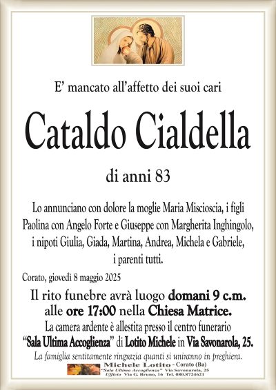 E’ mancato all’affetto dei suoi cariCataldo Cialdella
di anni 83
Lo annunciano con dolore la moglie Maria Miscioscia, i figli
Paolina con Angelo Forte e Giuseppe con Margherita Inghingolo,
i nipoti Giulia, Giada, Martina, Andrea, Michela e Gabriele,
i parenti tutti.
Corato, giovedì 8 maggio 2025
Il rito funebre avrà luogo domani 9 c.m.
alle ore 17:00 nella Chiesa Matrice.
La camera ardente è allestita presso il centro funerario
‘‘Sala Ultima Accoglienza’’ di Lotito Michele in Via Savonarola, 25.
La famiglia sentitamente ringrazia quanti si uniranno in preghiera.