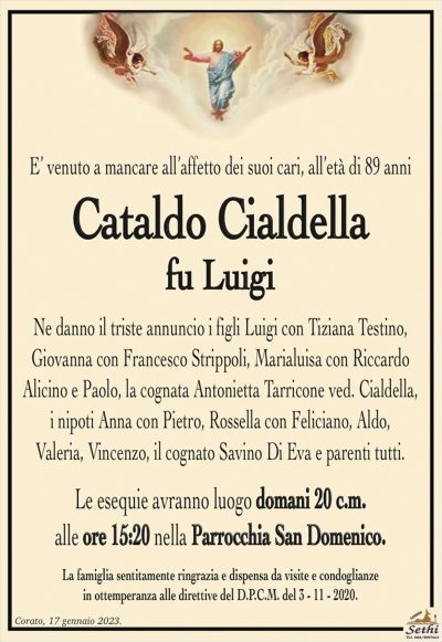 E’ venuto a mancare all’affetto dei suoi cari, all’età di 89 anni
Cataldo Cialdella
Ne danno il triste annuncio i figli Luigi con Tiziana Testino,
Giovanna con Francesco Strippoli, Marialuisa con Riccardo
Alicino e Paolo, la cognata Antonietta Tarricone ved. Cialdella,
i nipoti Anna con Pietro, Rossella con Feliciano, Aldo,
Valeria, Vincenzo e parenti tutti.
Le esequie avranno luogo domani 20 c.m.
alle ore 15:20 nella Parrocchia San Domenico.
La famiglia sentitamente ringrazia e dispensa da visite e condoglianze
in ottemperanza alle direttive del D.P.C.M. del 3 – 11 – 2020.