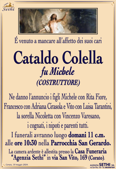 É venuto a mancare all’affetto dei suoi cari,
Cataldo Colella
fu Michele
(COSTRUTTORE)
Ne danno l’annuncio i figli Michele con Rita Fiore, Francesco con Adriana Cirasola e Vito con Luisa Tarantini, la sorella Nicoletta con Vincenzo Varesano, i cognati, i nipoti e parenti tutti.
I funerali avranno luogo domani 11 c.m. alle ore 10:30 nella Parrocchia San Gerardo.
La camera ardente è allestita presso la Casa Funeraria “Agenzia Sethi” in via San Vito, 169 (Corato).