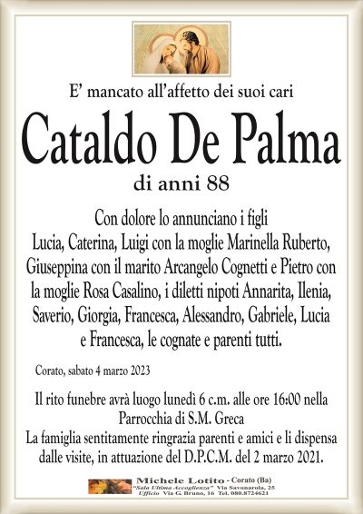 E’ mancato all’affetto dei suoi cari Cataldo De Palma
di anni 88
Con dolore lo annunciano i figli
Lucia, Caterina, Luigi con la moglie Marinella Ruberto,
Giuseppina con il marito Arcangelo Cognetti e Pietro con
la moglie Rosa Casalino, i diletti nipoti Annarita, Ilenia,
Saverio, Giorgia, Francesca, Alessandro, Gabriele, Lucia
e Francesca, le cognate e parenti tutti.
Corato, sabato 4 marzo 2023
Il rito funebre avrà luogo lunedì 6 c.m. alle ore 16:00 nella
Parrocchia di S.M. Greca
La famiglia sentitamente ringrazia parenti e amici e li dispensa
dalle visite, in attuazione del D.P.C.M. del 2 marzo 2021..