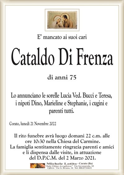 E’ mancato ai suoi cariCataldo Di Frenza
di anni 75
Lo annunciano le sorelle Lucia Ved. Bucci e Teresa,
i nipoti Dino, Marieline e Stephanie, i cugini e
parenti tutti.
Corato, lunedì 21 Novembre 2022
Il rito funebre avrà luogo domani 22 c.m. alle
ore 10:30 nella Chiesa del Carmine.
La famiglia sentitamente ringrazia parenti e amici
e li dispensa dalle visite, in attuazione
del D.P.C.M. del 2 Marzo 2021.