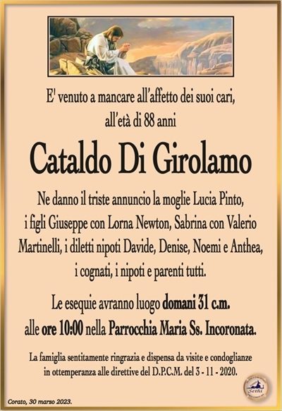 E’ venuto a mancare all’affetto dei suoi cari,all’età di 88 anni
Cataldo Di Girolamo
Ne danno il triste annuncio la moglie Lucia Pinto,
i figli Giuseppe con Lorna Newton, Sabrina con Valerio
Martinelli, i diletti nipoti Davide, Denise, Noemi e Anthea,
i cognati, i nipoti e parenti tutti.
Le esequie avranno luogo domani 31 c.m.
alle ore 10:00 nella Parrocchia Maria Ss. Incoronata.
La famiglia sentitamente ringrazia e dispensa da visite e condoglianze
in ottemperanza alle direttive del D.P.C.M. del 3 – 11 – 2020.