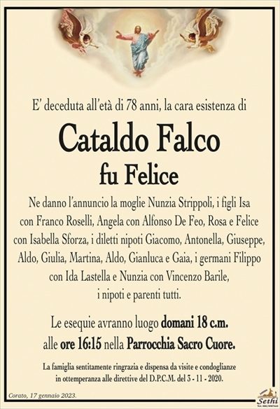 E’ deceduta all’età di 78 anni, la cara esistenza di
Cataldo Falco
fu Felice
Ne danno l’annuncio la moglie Nunzia Strippoli, i figli Isa
con Franco Roselli, Angela con Alfonso De Feo, Rosa e Felice
con Isabella Sforza, i diletti nipoti Giacomo, Antonella, Giuseppe,
Aldo, Giulia, Martina, Aldo, Gianluca e Gaia, i germani Filippo
con Ida Lastella e Nunzia con Vincenzo Barile,
i nipoti e parenti tutti.
Le esequie avranno luogo domani 18 c.m.
alle ore 16:15 nella Parrocchia Sacro Cuore.
La famiglia sentitamente ringrazia e dispensa da visite e condoglianze
in ottemperanza alle direttive del D.P.C.M. del 3 – 11 – 2020.