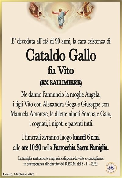 E deceduta all’età di 90 anni, la cara esistenza di
Cataldo Gallo
fu Vito
(EX SALUMIERE)
Ne danno l’annuncio la moglie Angela,
i figli Vito con Alexandra Goga e Giuseppe con
Manuela Amorese, le dilette nipoti Serena e Gaia,
i cognati, i nipoti e parenti tutti.
I funerali avranno luogo lunedì 6 c.m.
alle ore 10:30 nella Parrocchia Sacra Famiglia.
La famiglia sentitamente ringrazia e dispensa da visite e condoglianze
in ottemperanza alle direttive del D.P.C.M. del 3 – 11 – 2020.