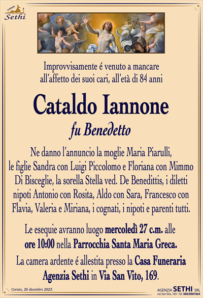 Improvvisamente é venuto a mancareall’affetto dei suoi cari, all’età di 84 anni
Cataldo Iannone
fu Benedetto
Ne danno l’annuncio la moglie Maria Piarulli,
le figlie Sandra con Luigi Piccolomo e Floriana con Mimmo Di Bisceglie, la sorella Stella ved. De Benedittis, i diletti nipoti Antonio con Rosita, Aldo con Sara, Francesco con Flavia, Valeria e Miriana, i cognati, i nipoti e parenti tutti.
Le esequie avranno luogo mercoledì 27 c.m. alle
ore 10:00 nella Parrocchia Santa Maria Greca.
La camera ardente é allestita presso la Casa Funeraria
Agenzia Sethi in Via San Vito, 169.