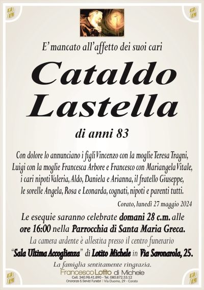 E’ mancato all’affetto dei suoi cariCataldo
Lastella
di anni 83
Con dolore lo annunciano i figli Vincenzo con la moglie Teresa Tragni,
Luigi con la moglie Francesca Arbore e Francesco con Mariangela Vitale,
i cari nipoti Valeria, Aldo, Daniela e Arianna, il fratello Giuseppe,
le sorelle Angela, Rosa e Leonarda, cognati, nipoti e parenti tutti.
Corato, lunedì 27 maggio 2024
Le esequie saranno celebrate domani 28 c.m. alle
ore 16:00 nella Parrocchia di Santa Maria Greca.
La camera ardente è allestita presso il centro funerario
‘‘Sala Ultima Accoglienza’’ di Lotito Michele in Via Savonarola, 25.
La famiglia sentitamente ringrazia.