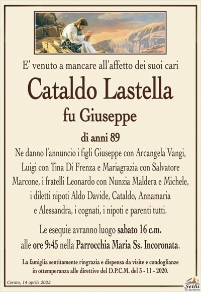 E’ venuto a mancare all’affetto dei suoi cari
Cataldo Lastella
fu Giuseppe
di anni 89
Ne danno l’annuncio i figli Giuseppe con Arcangela Vangi,
Luigi con Tina Di Frenza e Mariagrazia con Salvatore
Marcone, i fratelli Leonardo con Nunzia Maldera e Michele,
i diletti nipoti Aldo, Davide, Cataldo, Annamaria
e Alessandra, i cognati, i nipoti e parenti tutti.
Le esequie avranno luogo sabato 16 c.m.
alle ore 9:45 nella Parrocchia Maria Ss. Incoronata.
La famiglia sentitamente ringrazia e dispensa da visite e condoglianze
in ottemperanza alle direttive del D.P.C.M. del 3 – 11 – 2020.