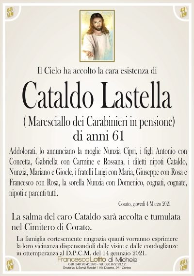 Il Cielo ha accolto la cara esistenza di
Cataldo Lastella
(Maresciallo dei Carabinieri in pensione
di anni 61
Addolorati, lo annunciano la moglie Nunzia Cipri, i figli Antonio con
Concetta, Gabriella con Carmine e Rossana, i diletti nipoti Cataldo,
Nunzia, Mariano e Gioele, i fratelli Luigi con Maria, Giuseppe con Rosa e
Francesco con Rosa, la sorella Nunzia con Domenico, cognati, cognate,
nipoti e parenti tutti.
Corato, giovedì 4 Marzo 2021
La salma del caro Cataldo sarà accolta e tumulata
nel Cimitero di Corato.
La famiglia cortesemente ringrazia quanti vorranno esprimere
la loro vicinanza dispensandoli dalle visite e dalle condoglianze
in ottemperanza al D.P.C.M. del 14 gennaio 2021.