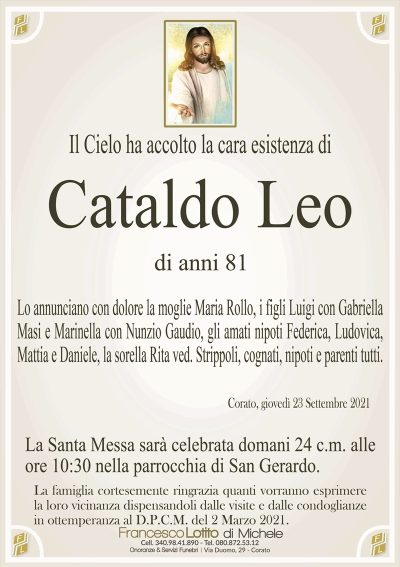 Il Cielo ha accolto la cara esistenza di
Cataldo Leo
di anni 81
Lo annunciano con dolore la moglie Maria Rollo, i figli Luigi con Gabriella
Masi e Marinella con Nunzio Gaudio, gli amati nipoti Federica, Ludovica,
Mattia e Daniele, la sorella Rita ved. Strippoli, cognati, nipoti e parenti tutti.
Corato, giovedì 23 Settembre 2021
La Santa Messa sarà celebrata domani 24 c.m. alle
ore 10:30 nella parrocchia di San Gerardo.
La famiglia cortesemente ringrazia quanti vorranno esprimere
la loro vicinanza dispensandoli dalle visite e dalle condoglianze
in ottemperanza al D.P.C.M. del 2 Marzo 2021.
