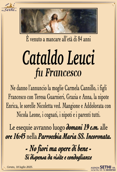 È venuto a mancare all’età di 84 anni
Cataldo Leuci
fu Francesco
Ne danno l’annuncio la moglie Carmela Cannillo, i figli Francesco con Teresa Guarnieri, Grazia e Anna, la nipote Enrica, le sorelle Nicoletta ved. Mangione, e Addolorata con Nicola Leone, i cognati, i nipoti e i parenti tutti.
Le esequie avranno luogo domani 19 c.m. alle ore 16:45 nella parrocchia Maria Santissima incoronata.
-No fiori ma opere di bene-
Si dispensa da visite e condoglianze.