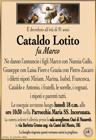 È deceduto all’età di 91 anni
Cataldo Lotito
fu Marco 
Ne danno l’annuncio i figli Marco con Nunzia Gallo, Giuseppe con Luisa Fiore e Grazia con Pietro Zucaro, i diletti nipoti Miriam, Marina, Isabel, Francesca, Cataldo e Antonio, i fratelli, le sorelle, i cognati, i nipoti e parenti tutti.
Le esequie avranno luogo lunedì 18 c.m. alle ore 10:30 nella Parrocchia Maria SS. Incoronata.
La camera ardente è allestita presso la sala accoglienza Oasi di Nazareth, in via Barletta Grumo ang. via Castel del Monte, 185.
La famiglia ringrazia quanti vorranno unirsi in preghiera.
Corato, 16 settembre 2023.