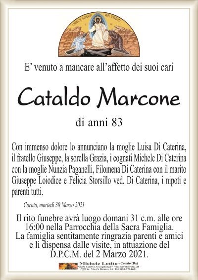 E’ venuto a mancare all’affetto dei suoi cari
Cataldo Marcone
di anni 83
Con immenso dolore lo annunciano la moglie Luisa Di Caterina,
il fratello Giuseppe, la sorella Grazia, i cognati Michele Di Caterina
con la moglie Nunzia Paganelli, Filomena Di Caterina con il marito
Giuseppe Loiodice e Felicia Storsillo ved. Di Caterina, i nipoti e
parenti tutti. 
Corato, martedì 30 Marzo 2021
Il rito funebre avrà luogo domani 31 c.m. alle ore
16:00 nella Parrocchia della Sacra Famiglia.
La famiglia sentitamente ringrazia parenti e amici
e li dispensa dalle visite, in attuazione del
D.P.C.M. del 2 Marzo 2021.