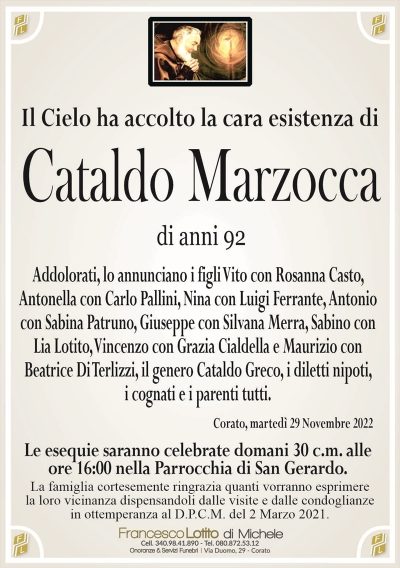 Il Cielo ha accolto la cara esistenza diCataldo
Marzocca
di anni 92
Addolorati, lo annunciano i figli Vito con Rosanna Casto,
Antonella con Carlo Pallini, Nina con Luigi Ferrante, Antonio
con Sabina Patruno, Giuseppe con Silvana Merra, Sabino con
Lia Lotito, Vincenzo con Grazia Cialdella e Maurizio con
Beatrice Di Terlizzi, il genero Cataldo Greco, i diletti nipoti, i cognati e i parenti tutti.
Corato, martedì 29 Novembre 2022
Le esequie saranno celebrate domani 30 c.m. alle
ore 16:00 nella Parrocchia di San Gerardo.
La famiglia cortesemente ringrazia quanti vorranno esprimere
la loro vicinanza dispensandoli dalle visite e dalle condoglianze
in ottemperanza al D.P.C.M. del 2 Marzo 2021.