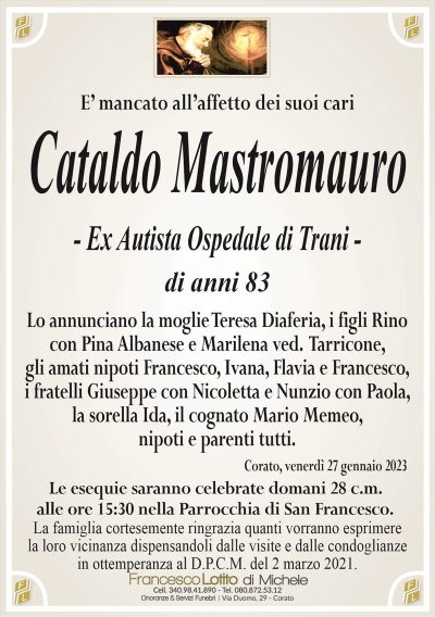 E’ mancato all’affetto dei suoi cariCataldo Mastromauro
– Ex Autista Ospedale di Trani –
di anni 83
Lo annunciano la moglie Teresa Diaferia, i figli Rino
con Pina Albanese e Marilena ved. Tarricone,
gli amati nipoti Francesco, Ivana, Flavia e Francesco,
i fratelli Giuseppe con Nicoletta e Nunzio con Paola,
la sorella Ida, nipoti e parenti tutti.
Corato, venerdì 27 gennaio 2023
Le esequie saranno celebrate domani 28 c.m.
alle ore 15:30 nella Parrocchia di San Francesco.
La famiglia cortesemente ringrazia quanti vorranno esprimere
la loro vicinanza dispensandoli dalle visite e dalle condoglianze
in ottemperanza al D.P.C.M. del 2 marzo 2021.