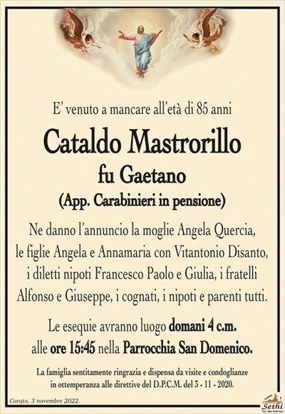 E’ venuto a mancare all’età di 85 anni
Cataldo Mastrorillo
fu Gaetano
(App. Carabinieri in pensione)
Ne danno l’annuncio la moglie Angela Quercia,
le figlie Angela e Annamaria con Vitantonio Disanto,
i diletti nipoti Francesco Paolo e Giulia, i fratelli
Alfonso e Giuseppe, i cognati, i nipoti e parenti tutti.
Le esequie avranno luogo domani 4 c.m.
alle ore 15:45 nella Parrocchia San Domenico.
La famiglia sentitamente ringrazia e dispensa da visite e condoglianze
in ottemperanza alle direttive del D.P.C.M. del 3 – 11 – 2020.